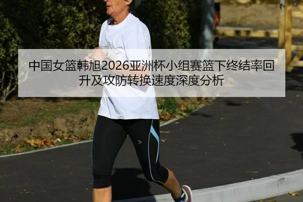 中国女篮韩旭2026亚洲杯小组赛篮下终结率回升及攻防转换速度深度分析