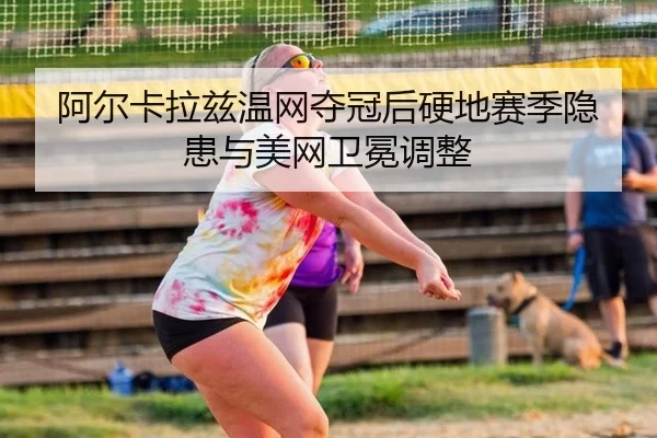 阿尔卡拉兹温网夺冠后硬地赛季隐患与美网卫冕调整